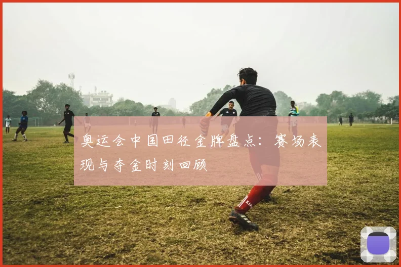 奥运会中国田径金牌盘点：赛场表现与夺金时刻回顾
