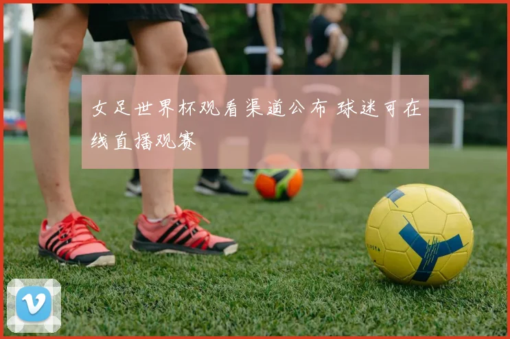 女足世界杯观看渠道公布 球迷可在线直播观赛
