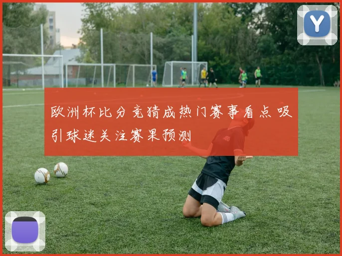 欧洲杯比分竞猜成热门赛事看点 吸引球迷关注赛果预测