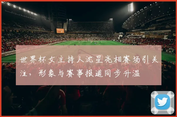 世界杯女主持人沈星亮相赛场引关注，形象与赛事报道同步升温