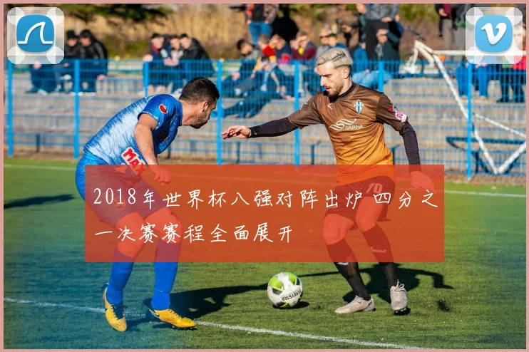 2018年世界杯八强对阵出炉 四分之一决赛赛程全面展开
